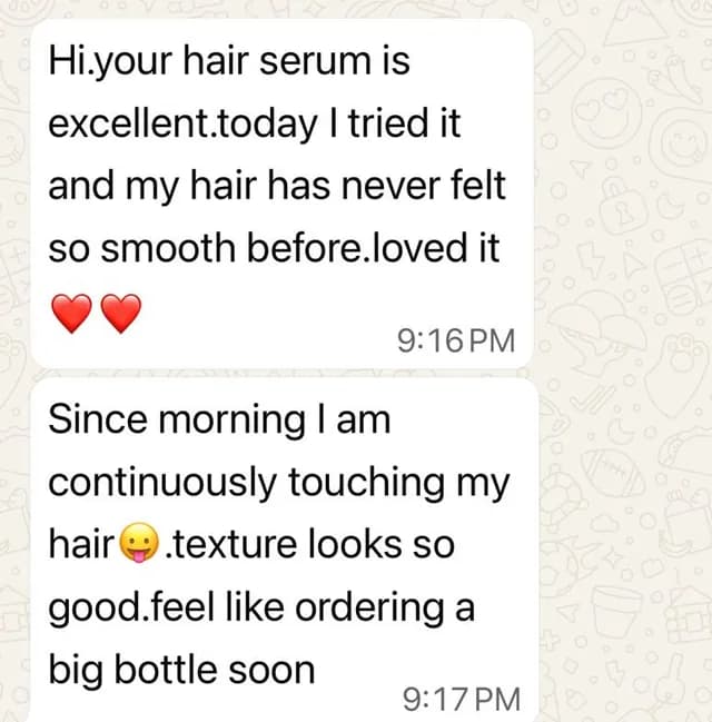 Customer message: Your hair serum is excellent. Today I tried it and my hair has never felt so smooth before. Loved it. Since morning I am continuously touching my hair. Texture looks so good. Feel like ordering a big bottle soon.