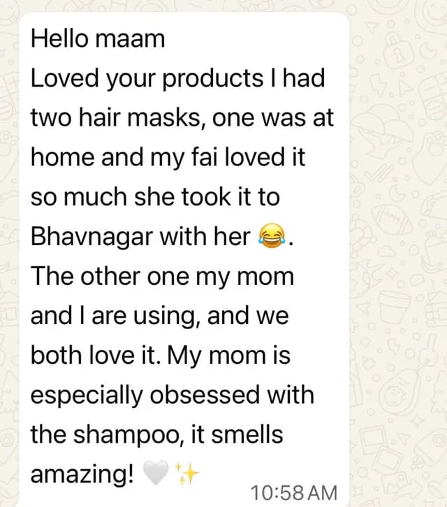 Customer message: Loved your products. I had two hair masks, one was at home and my fai loved it so much she took it to Bhavnagar with her. The other one my mom and I are using, and we both love it. My mom is especially obsessed with the shampoo, it smells amazing!