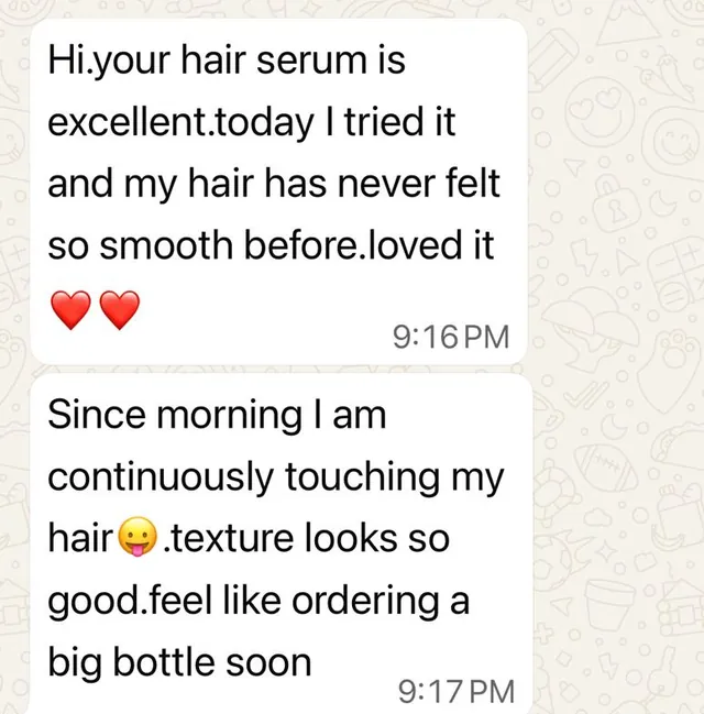 Customer message: Your hair serum is excellent. Today I tried it and my hair has never felt so smooth before. Loved it. Since morning I am continuously touching my hair. Texture looks so good. Feel like ordering a big bottle soon.