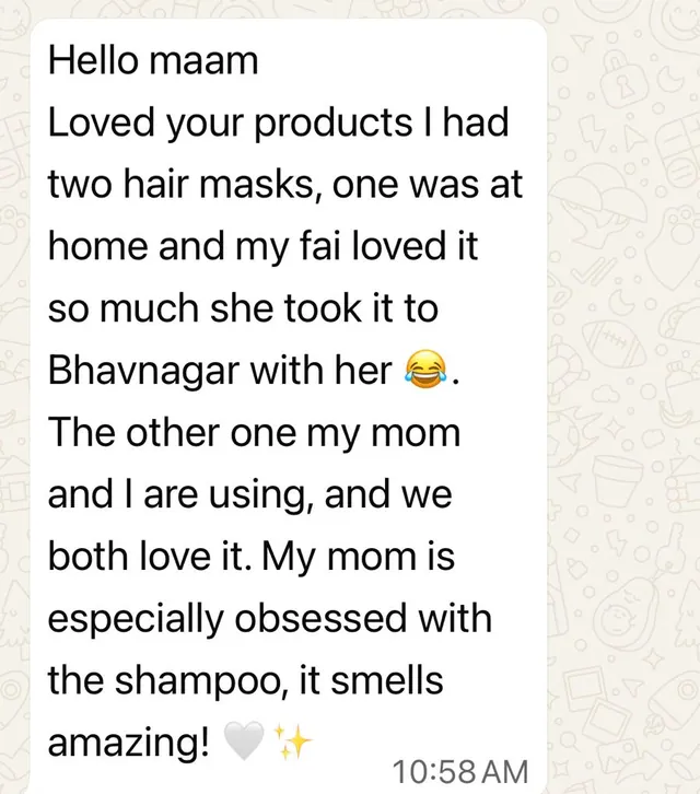 Customer message: Loved your products. I had two hair masks, one was at home and my fai loved it so much she took it to Bhavnagar with her. The other one my mom and I are using, and we both love it. My mom is especially obsessed with the shampoo, it smells amazing!